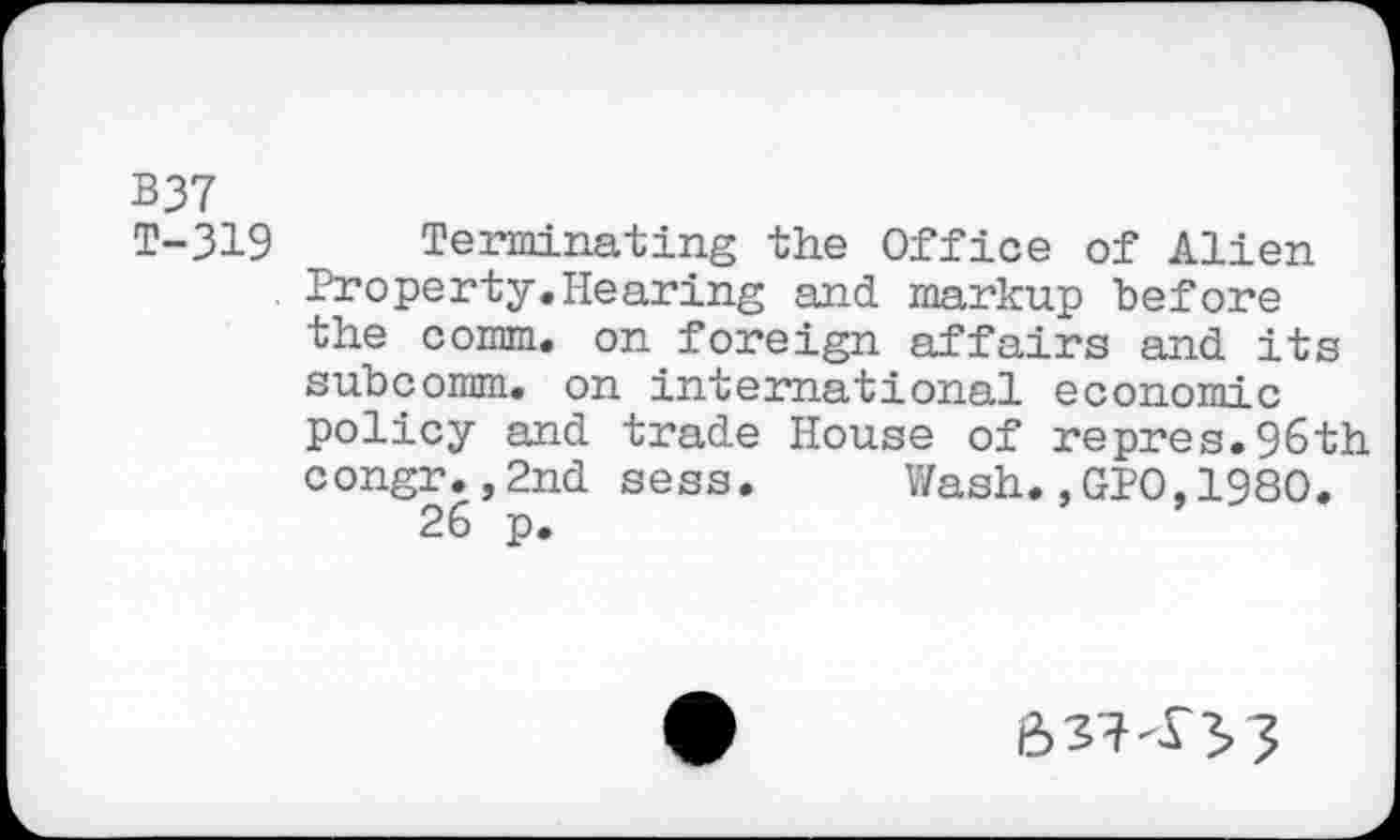 ﻿B37
T-319 Terminating the Office of Alien Property.Hearing and markup before the comm, on foreign affairs and its subcomm, on international economic policy and trade House of repres.96th congr.,2nd sess. Wash.,GPO,1980.
26 p.
